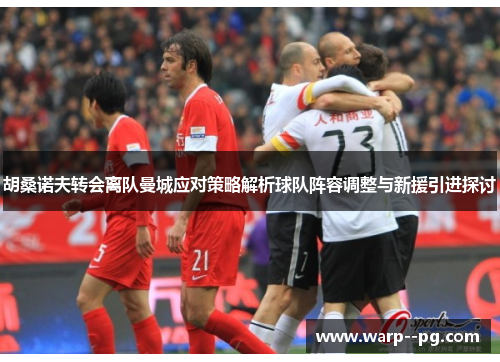 胡桑诺夫转会离队曼城应对策略解析球队阵容调整与新援引进探讨