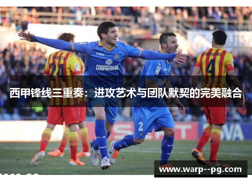 西甲锋线三重奏：进攻艺术与团队默契的完美融合