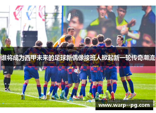 谁将成为西甲未来的足球新偶像接班人掀起新一轮传奇潮流
