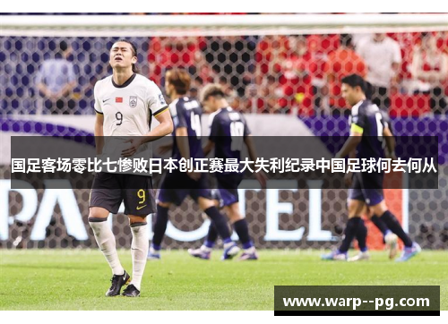 国足客场零比七惨败日本创正赛最大失利纪录中国足球何去何从